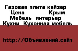 Газовая плита кайзер › Цена ­ 25 000 - Крым Мебель, интерьер » Кухни. Кухонная мебель   